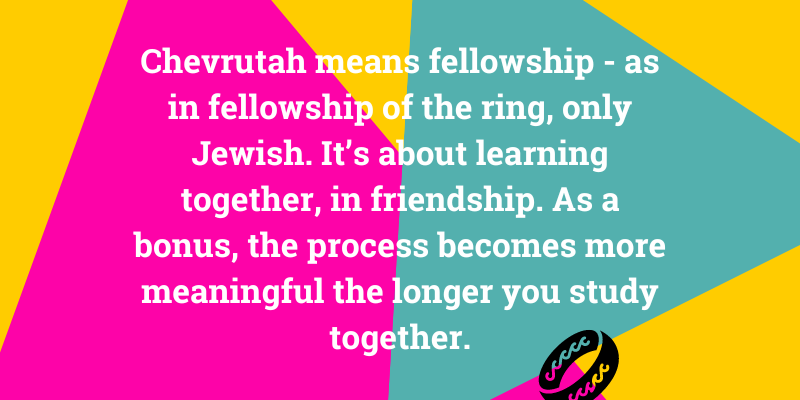 hevrutah means fellowship - as in fellowship of the ring, only Jewish. It’s about learning together and is exciting and fun. As a bonus, the process becomes more meaningful the longer you study together.